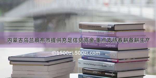 内蒙古乌兰察布市提供充足信贷资金 重点支持春耕备耕生产