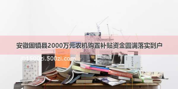 安徽固镇县2000万元农机购置补贴资金圆满落实到户