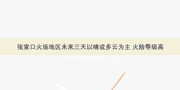 张家口火场地区未来三天以晴或多云为主 火险等级高