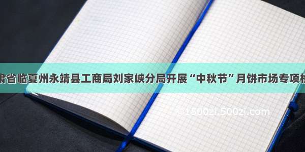 甘肃省临夏州永靖县工商局刘家峡分局开展“中秋节”月饼市场专项检查