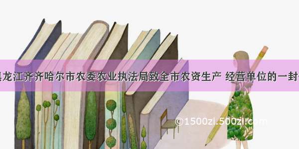 黑龙江齐齐哈尔市农委农业执法局致全市农资生产 经营单位的一封信