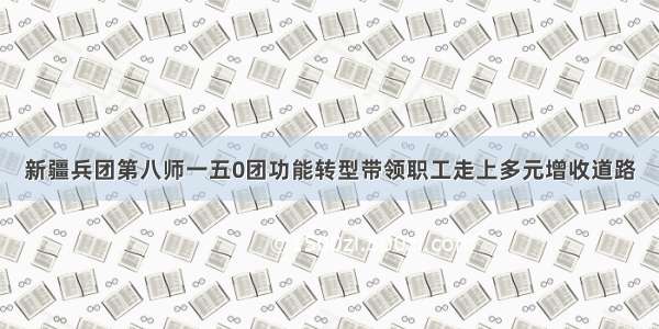 新疆兵团第八师一五0团功能转型带领职工走上多元增收道路