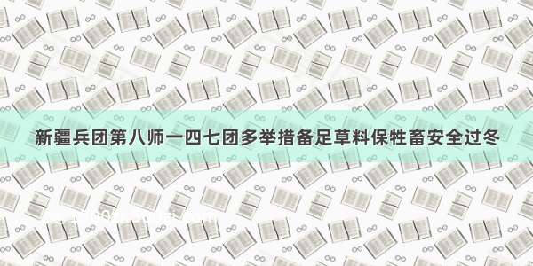 新疆兵团第八师一四七团多举措备足草料保牲畜安全过冬