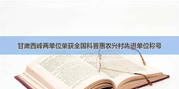 甘肃西峰两单位荣获全国科普惠农兴村先进单位称号