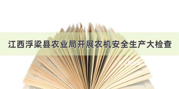 江西浮梁县农业局开展农机安全生产大检查