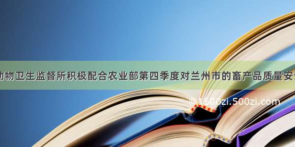 甘肃兰州市动物卫生监督所积极配合农业部第四季度对兰州市的畜产品质量安全例行监测抽