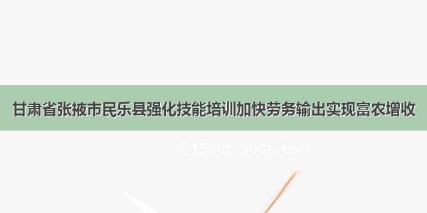 甘肃省张掖市民乐县强化技能培训加快劳务输出实现富农增收