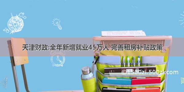 天津财政:全年新增就业45万人 完善租房补贴政策