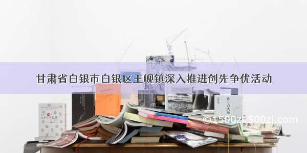 甘肃省白银市白银区王岘镇深入推进创先争优活动