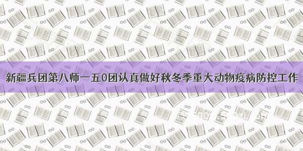 新疆兵团第八师一五0团认真做好秋冬季重大动物疫病防控工作