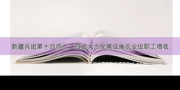 新疆兵团第十四师二二四团大力发展设施农业促职工增收