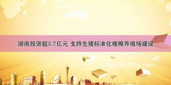 湖南投资超3.7亿元 支持生猪标准化规模养殖场建设