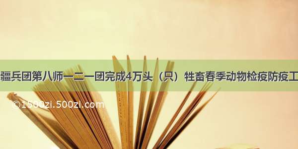 新疆兵团第八师一二一团完成4万头（只）牲畜春季动物检疫防疫工作