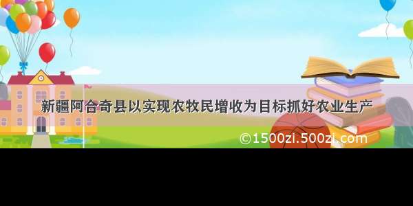 新疆阿合奇县以实现农牧民增收为目标抓好农业生产