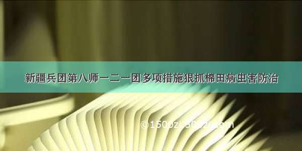 新疆兵团第八师一二一团多项措施狠抓棉田病虫害防治