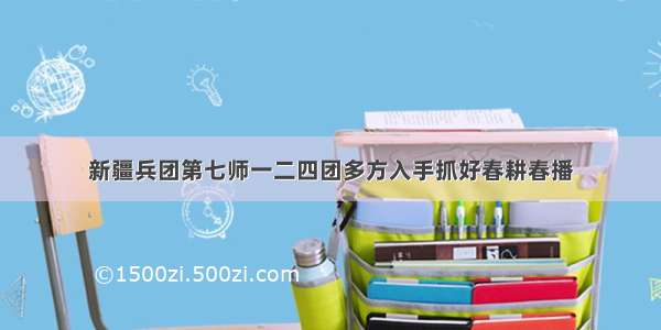 新疆兵团第七师一二四团多方入手抓好春耕春播