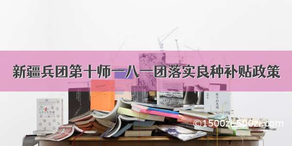 新疆兵团第十师一八一团落实良种补贴政策