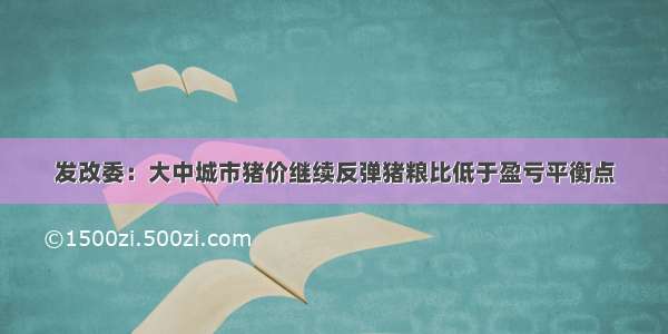 发改委：大中城市猪价继续反弹猪粮比低于盈亏平衡点