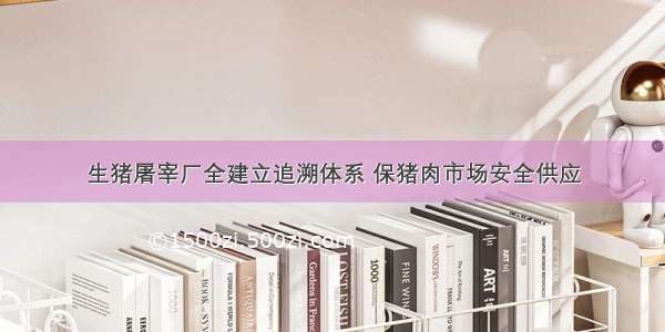 生猪屠宰厂全建立追溯体系 保猪肉市场安全供应