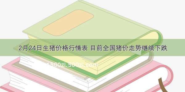 2月24日生猪价格行情表 目前全国猪价走势继续下跌