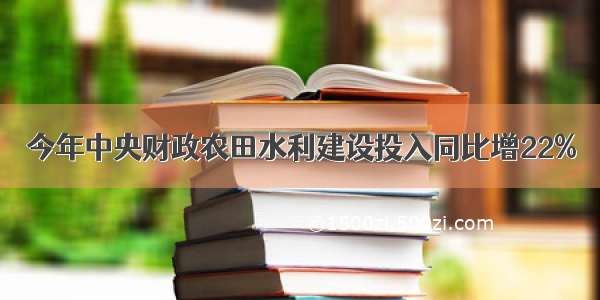 今年中央财政农田水利建设投入同比增22%