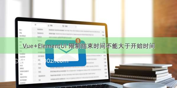 Vue+ElementUI 限制结束时间不能大于开始时间