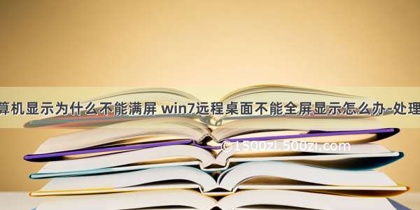 远程控制计算机显示为什么不能满屏 win7远程桌面不能全屏显示怎么办-处理win7远程桌