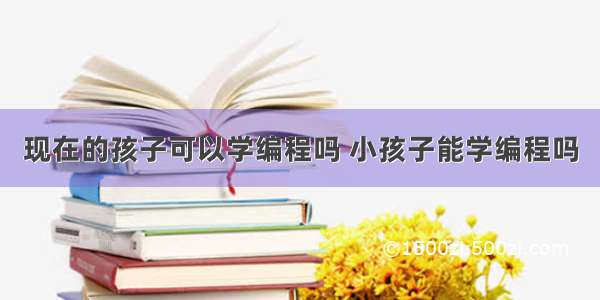 现在的孩子可以学编程吗 小孩子能学编程吗