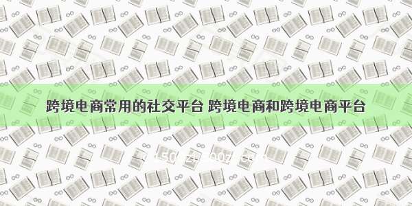 跨境电商常用的社交平台 跨境电商和跨境电商平台