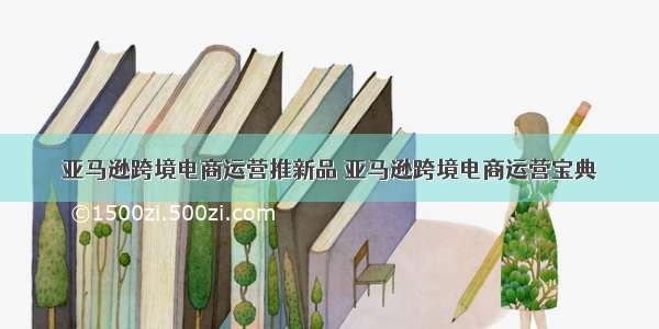 亚马逊跨境电商运营推新品 亚马逊跨境电商运营宝典