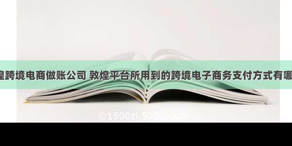 敦煌跨境电商做账公司 敦煌平台所用到的跨境电子商务支付方式有哪些？