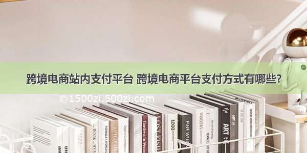 跨境电商站内支付平台 跨境电商平台支付方式有哪些？