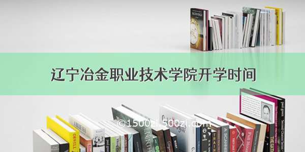 辽宁冶金职业技术学院开学时间