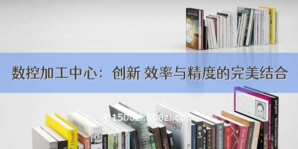 数控加工中心：创新 效率与精度的完美结合