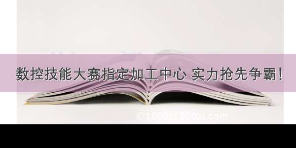 数控技能大赛指定加工中心 实力抢先争霸！