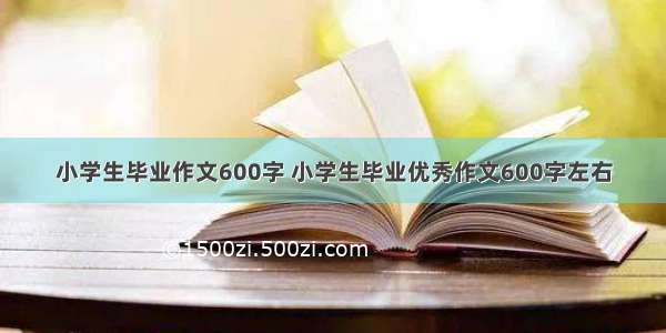 小学生毕业作文600字 小学生毕业优秀作文600字左右