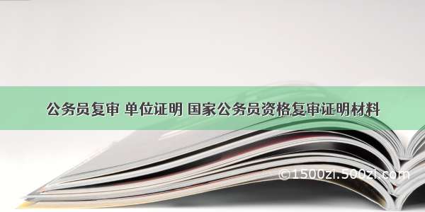 公务员复审 单位证明 国家公务员资格复审证明材料