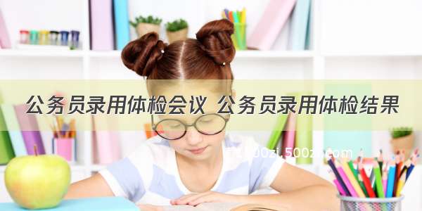 公务员录用体检会议 公务员录用体检结果