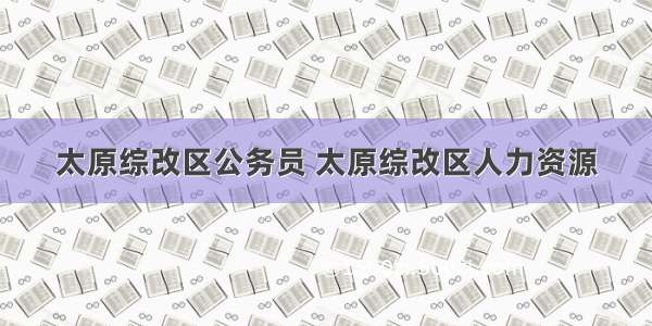 太原综改区公务员 太原综改区人力资源