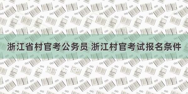 浙江省村官考公务员 浙江村官考试报名条件