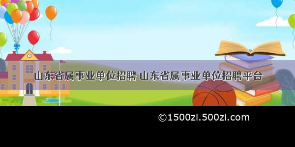 山东省属事业单位招聘 山东省属事业单位招聘平台