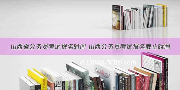 山西省公务员考试报名时间 山西公务员考试报名截止时间