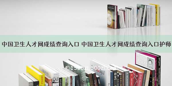 中国卫生人才网成绩查询入口 中国卫生人才网成绩查询入口护师