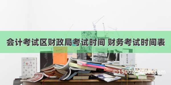 会计考试区财政局考试时间 财务考试时间表