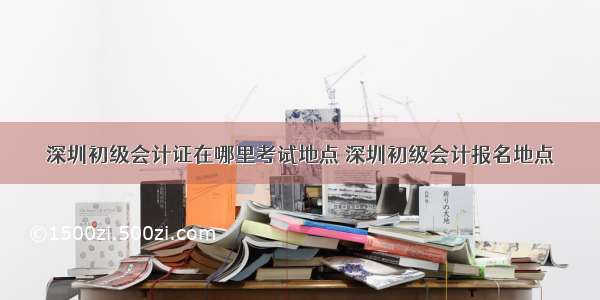 深圳初级会计证在哪里考试地点 深圳初级会计报名地点