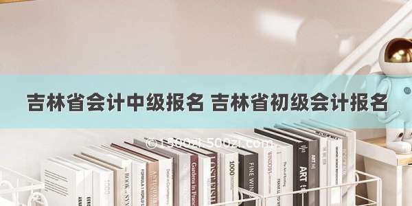 吉林省会计中级报名 吉林省初级会计报名