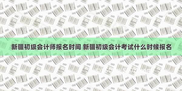 新疆初级会计师报名时间 新疆初级会计考试什么时候报名