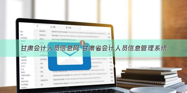 甘肃会计人员信息网 甘肃省会计人员信息管理系统