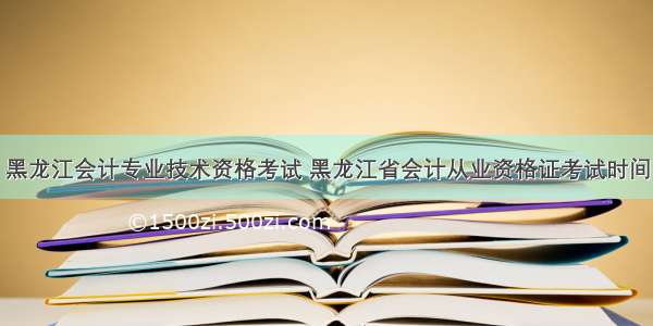 黑龙江会计专业技术资格考试 黑龙江省会计从业资格证考试时间