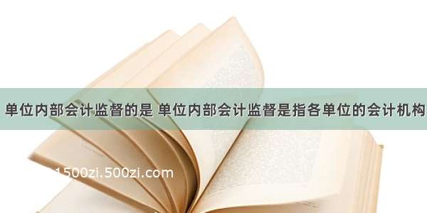 单位内部会计监督的是 单位内部会计监督是指各单位的会计机构